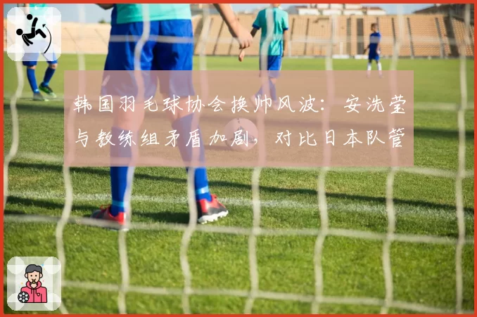 韩国羽毛球协会换帅风波：安洗莹与教练组矛盾加剧，对比日本队管理稳定性