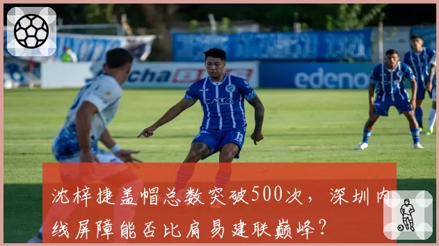 沈梓捷盖帽总数突破500次,深圳内线屏障能否比肩易建联巅峰?