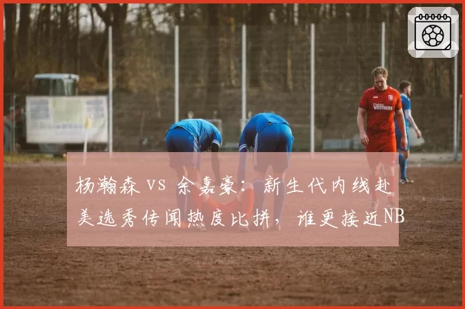 杨瀚森 vs 余嘉豪:新生代内线赴美选秀传闻热度比拼,谁更接近NBA门槛?