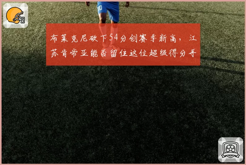 布莱克尼砍下54分创赛季新高，江苏肯帝亚能否留住这位超级得分手？