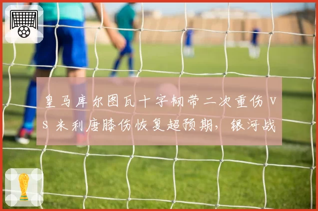 皇马库尔图瓦十字韧带二次重伤 vs 米利唐膝伤恢复超预期，银河战舰防线重建计划被迫双线调整