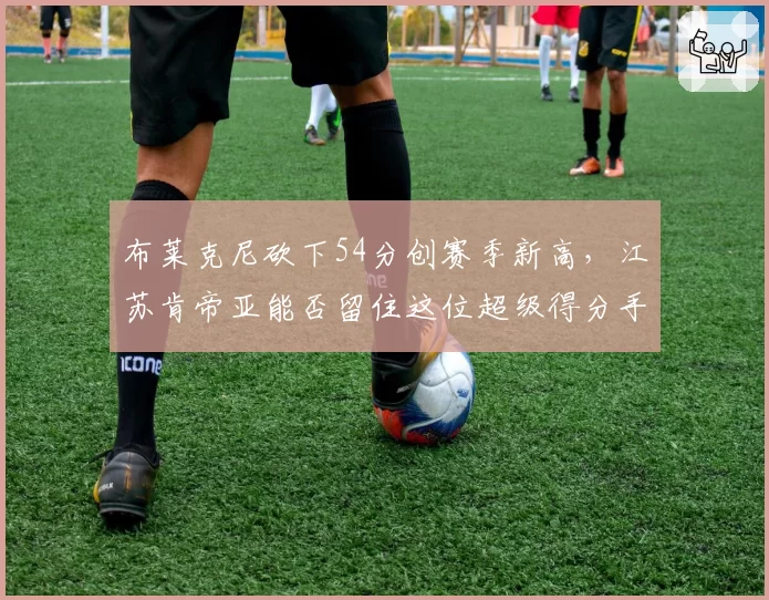 布莱克尼砍下54分创赛季新高，江苏肯帝亚能否留住这位超级得分手？
