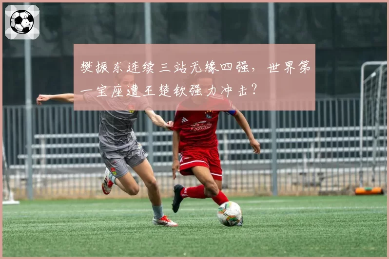 樊振东连续三站无缘四强，世界第一宝座遭王楚钦强力冲击？