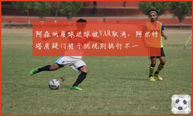 阿森纳角球进球被VAR取消，阿尔特塔质疑门将干扰规则执行不一