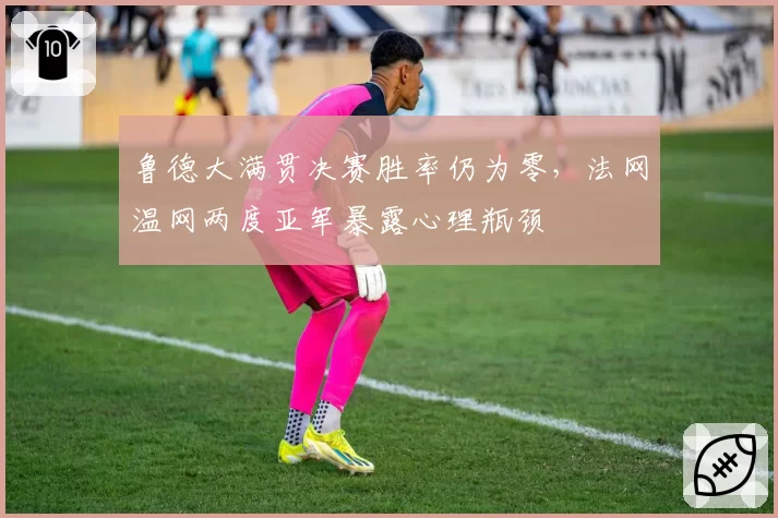 鲁德大满贯决赛胜率仍为零,法网温网两度亚军暴露心理瓶颈