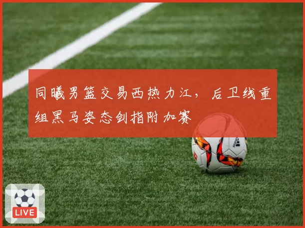 同曦男篮交易西热力江，后卫线重组黑马姿态剑指附加赛