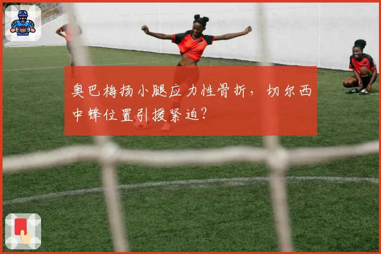 奥巴梅扬小腿应力性骨折，切尔西中锋位置引援紧迫？
