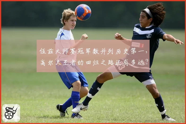 伍兹大师赛冠军数并列历史第一,高尔夫王者的回归之路还有多远?