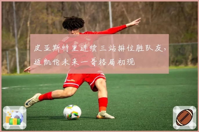 皮亚斯特里连续三站排位胜队友,迈凯伦未来一哥格局初现