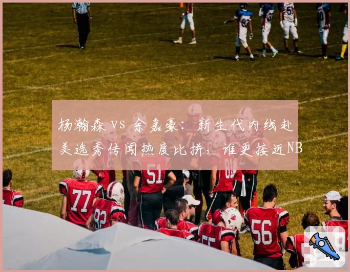 杨瀚森 vs 余嘉豪：新生代内线赴美选秀传闻热度比拼，谁更接近NBA门槛？