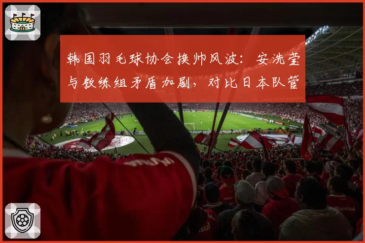 韩国羽毛球协会换帅风波：安洗莹与教练组矛盾加剧，对比日本队管理稳定性