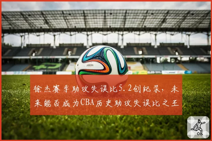 徐杰赛季助攻失误比5.2创纪录,未来能否成为CBA历史助攻失误比之王?