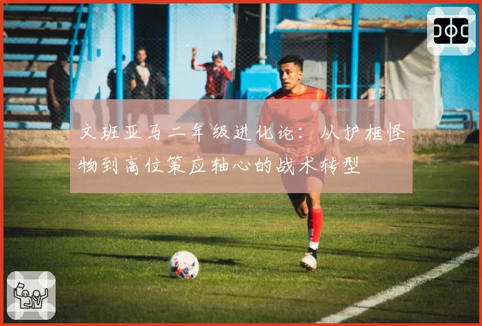 文班亚马二年级进化论:从护框怪物到高位策应轴心的战术转型