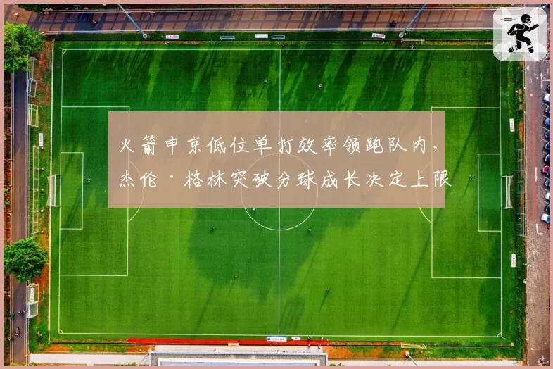 火箭申京低位单打效率领跑队内,杰伦·格林突破分球成长决定上限