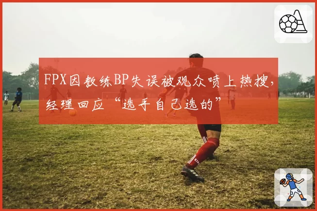 FPX因教练BP失误被观众喷上热搜,经理回应“选手自己选的”