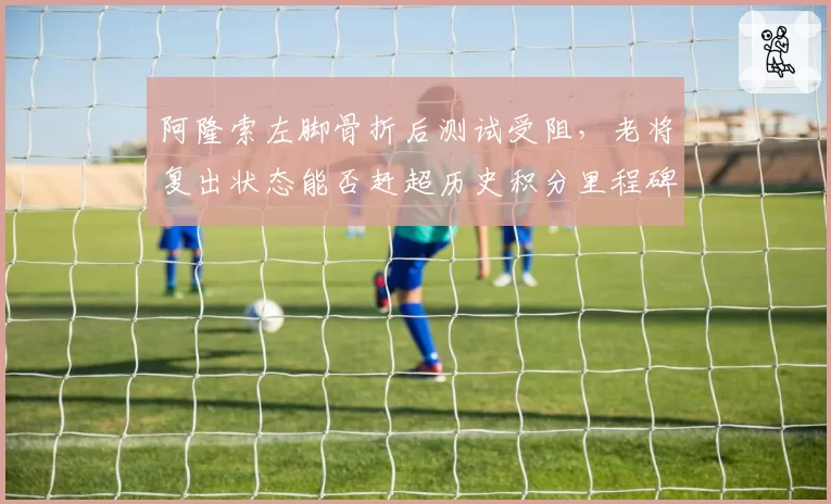 阿隆索左脚骨折后测试受阻，老将复出状态能否赶超历史积分里程碑？