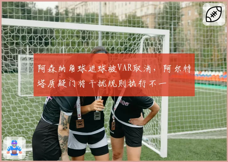 阿森纳角球进球被VAR取消，阿尔特塔质疑门将干扰规则执行不一