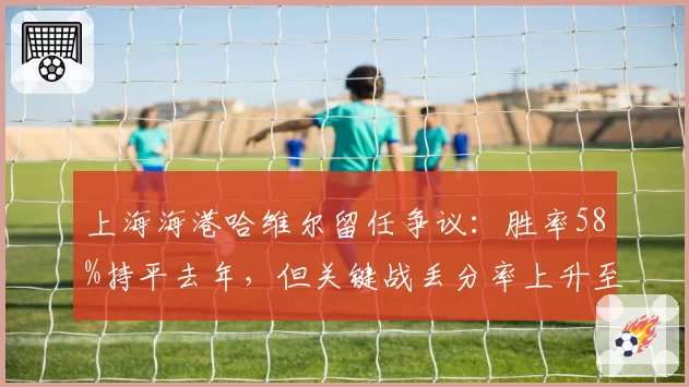 上海海港哈维尔留任争议:胜率58%持平去年,但关键战丢分率上升至40%