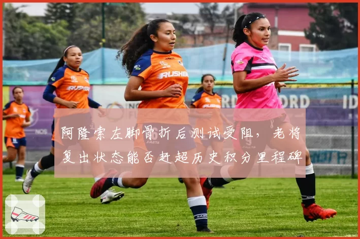 阿隆索左脚骨折后测试受阻，老将复出状态能否赶超历史积分里程碑？