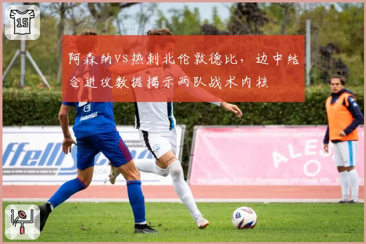 阿森纳vs热刺北伦敦德比，边中结合进攻数据揭示两队战术内核