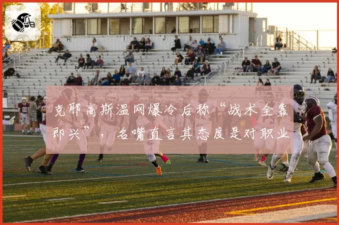 克耶高斯温网爆冷后称“战术全靠即兴”,名嘴直言其态度是对职业网球的侮辱