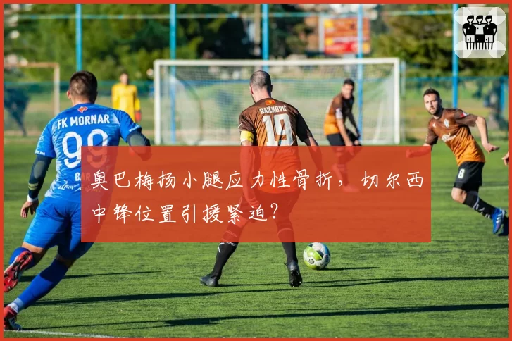 奥巴梅扬小腿应力性骨折，切尔西中锋位置引援紧迫？