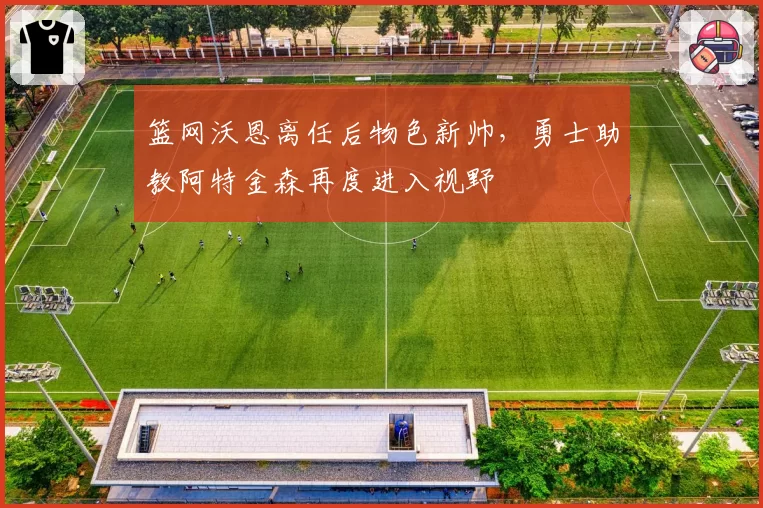 篮网沃恩离任后物色新帅，勇士助教阿特金森再度进入视野