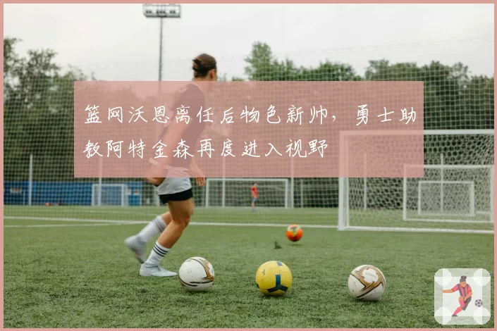 篮网沃恩离任后物色新帅，勇士助教阿特金森再度进入视野