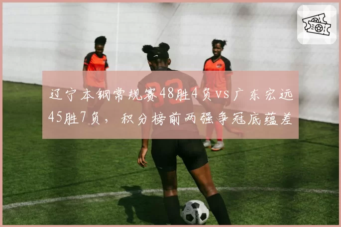 辽宁本钢常规赛48胜4负vs广东宏远45胜7负,积分榜前两强争冠底蕴差距几何__br_