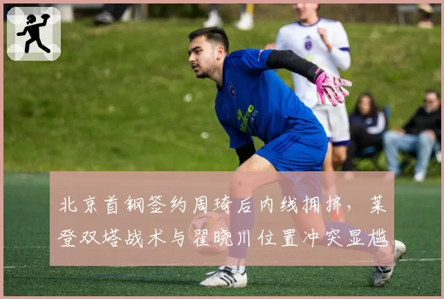 北京首钢签约周琦后内线拥挤，莱登双塔战术与翟晓川位置冲突显尴尬