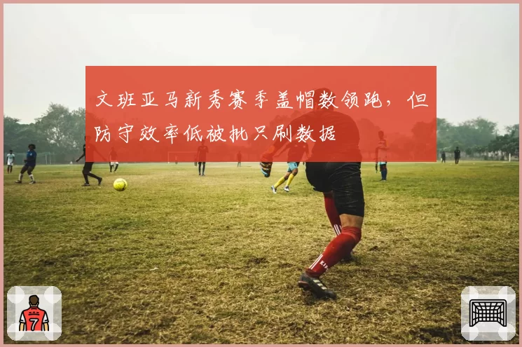 文班亚马新秀赛季盖帽数领跑，但防守效率低被批只刷数据