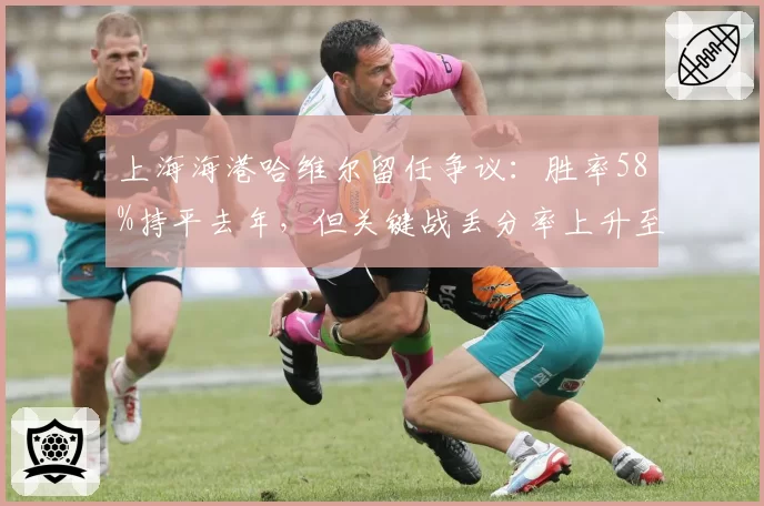 上海海港哈维尔留任争议：胜率58%持平去年，但关键战丢分率上升至40%